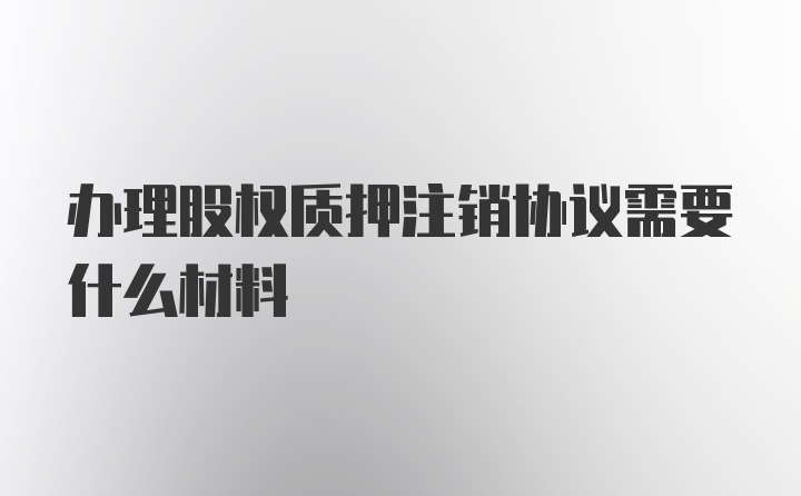 办理股权质押注销协议需要什么材料