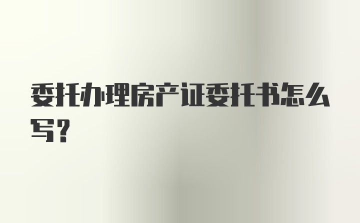 委托办理房产证委托书怎么写？