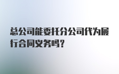 总公司能委托分公司代为履行合同义务吗？