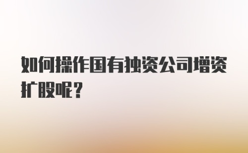 如何操作国有独资公司增资扩股呢？