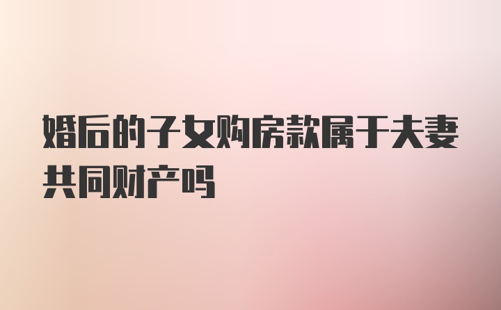 婚后的子女购房款属于夫妻共同财产吗