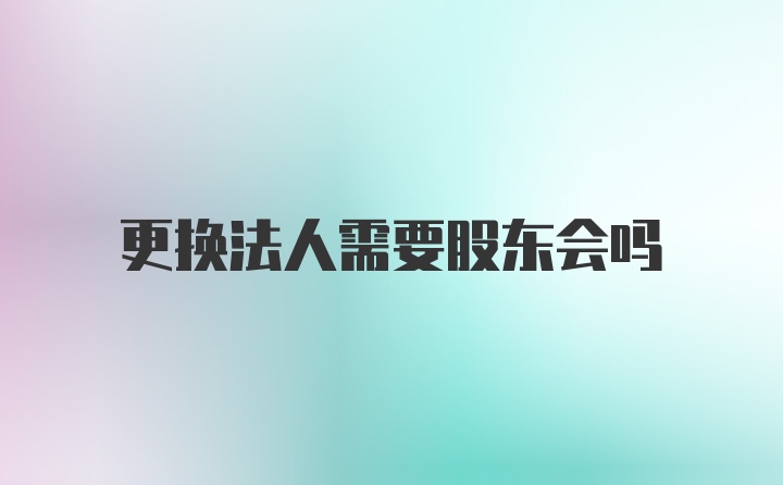 更换法人需要股东会吗