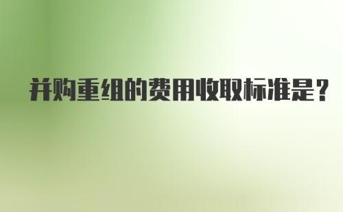 并购重组的费用收取标准是？