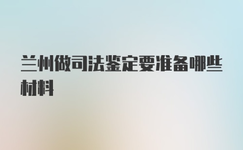 兰州做司法鉴定要准备哪些材料