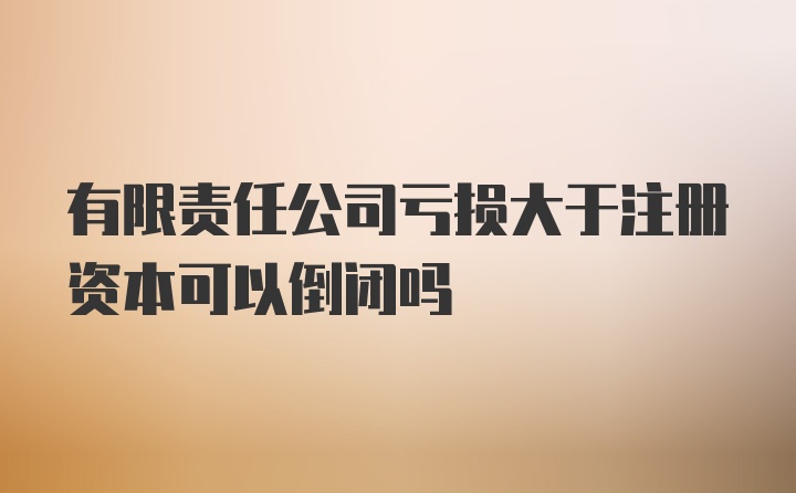 有限责任公司亏损大于注册资本可以倒闭吗