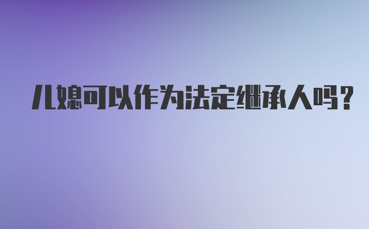 儿媳可以作为法定继承人吗？