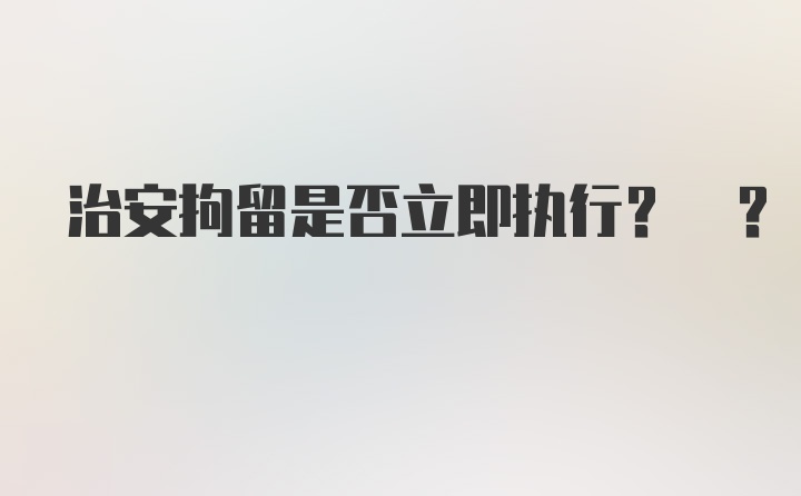 治安拘留是否立即执行? ?