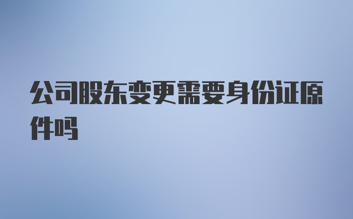 公司股东变更需要身份证原件吗