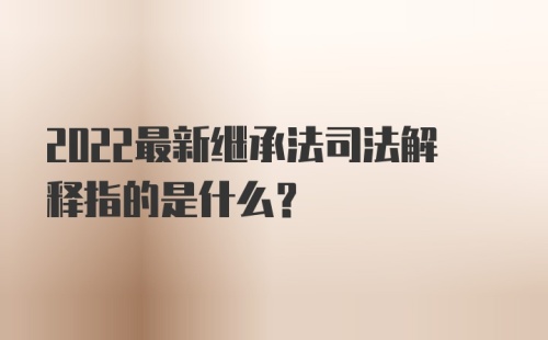 2022最新继承法司法解释指的是什么？