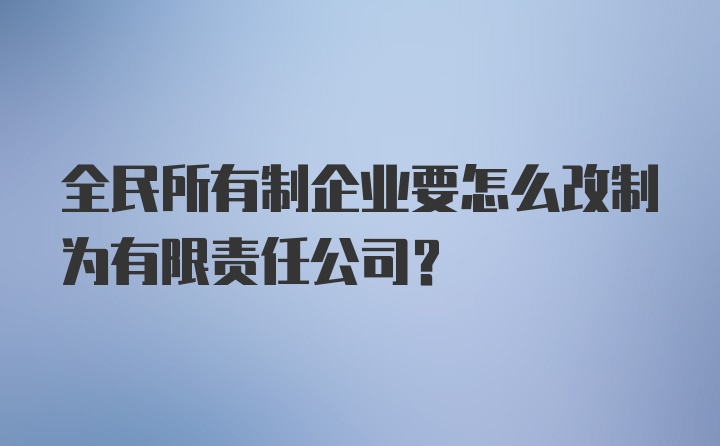 全民所有制企业要怎么改制为有限责任公司?