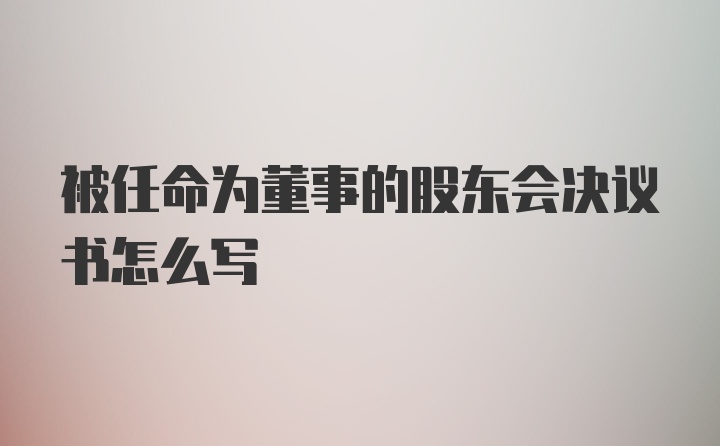 被任命为董事的股东会决议书怎么写