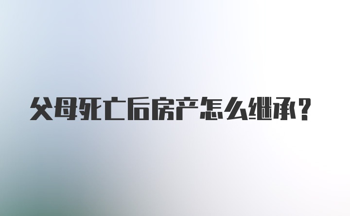 父母死亡后房产怎么继承？