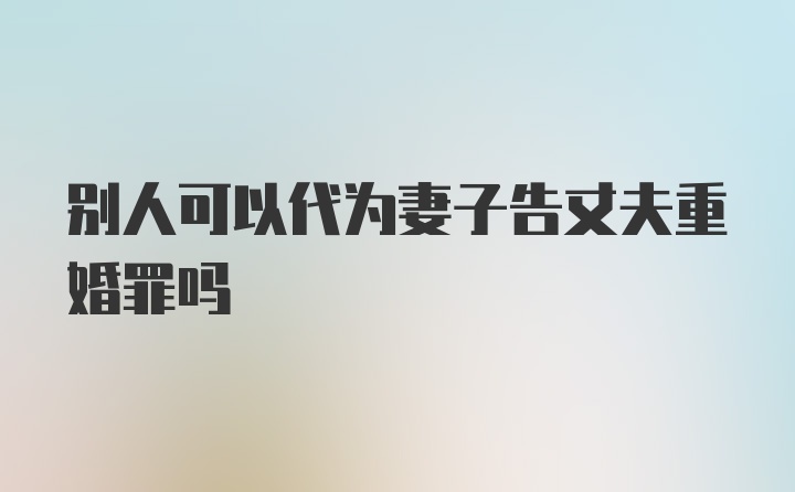 别人可以代为妻子告丈夫重婚罪吗