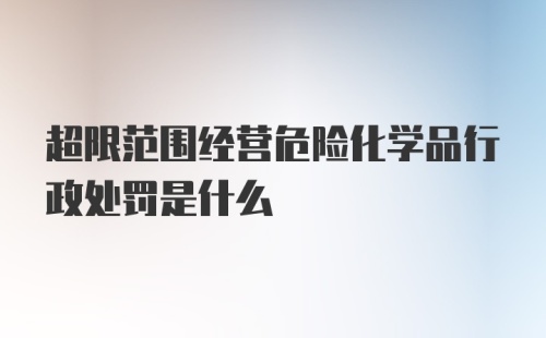 超限范围经营危险化学品行政处罚是什么