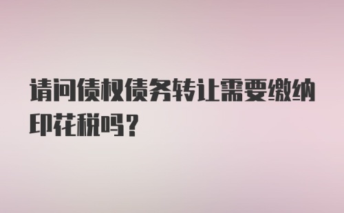 请问债权债务转让需要缴纳印花税吗？