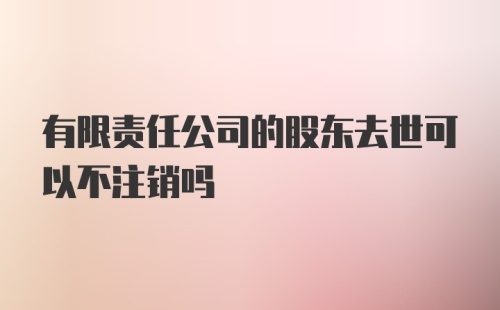 有限责任公司的股东去世可以不注销吗