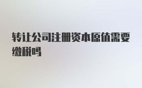 转让公司注册资本原值需要缴税吗