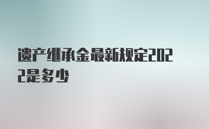 遗产继承金最新规定2022是多少