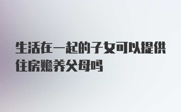 生活在一起的子女可以提供住房赡养父母吗