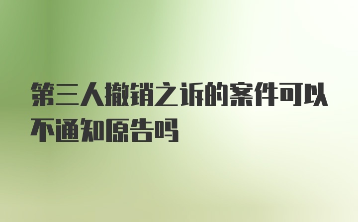 第三人撤销之诉的案件可以不通知原告吗