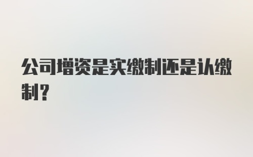 公司增资是实缴制还是认缴制？