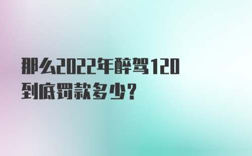 那么2022年醉驾120到底罚款多少？