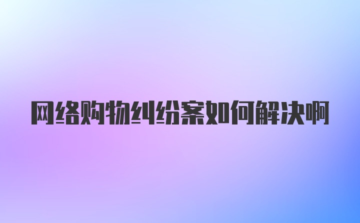 网络购物纠纷案如何解决啊