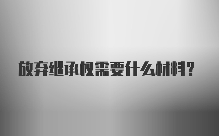 放弃继承权需要什么材料?