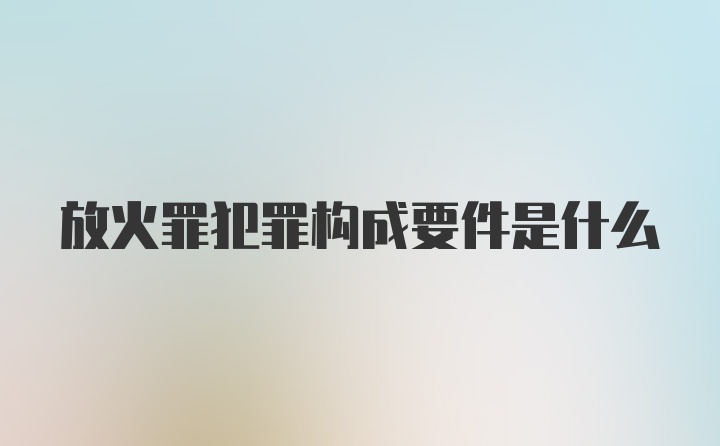 放火罪犯罪构成要件是什么