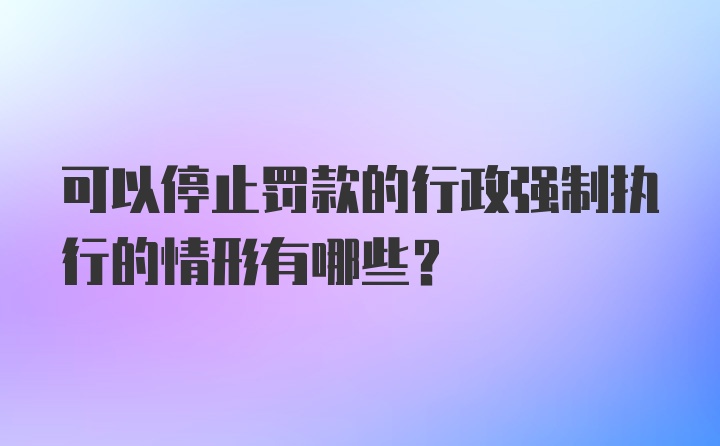 可以停止罚款的行政强制执行的情形有哪些?