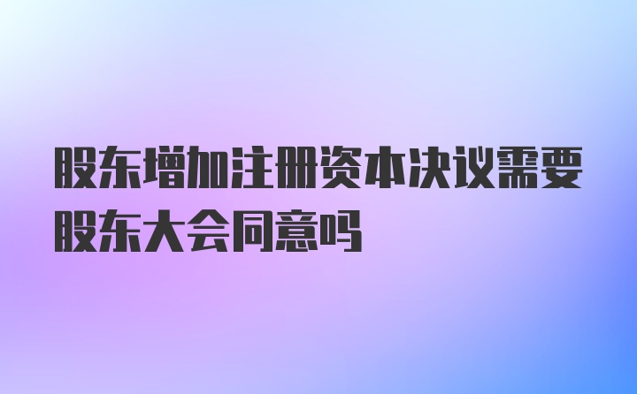 股东增加注册资本决议需要股东大会同意吗