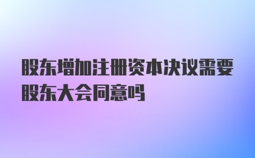 股东增加注册资本决议需要股东大会同意吗