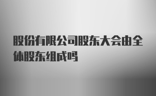 股份有限公司股东大会由全体股东组成吗