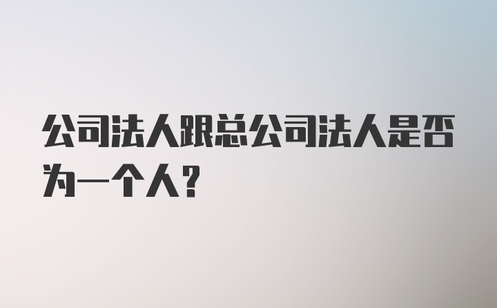 公司法人跟总公司法人是否为一个人?