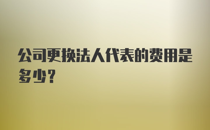 公司更换法人代表的费用是多少？