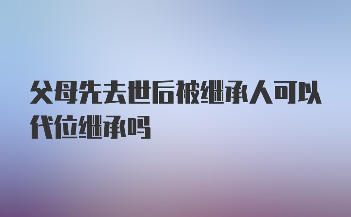 父母先去世后被继承人可以代位继承吗