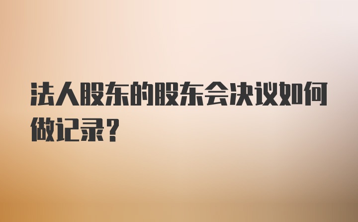 法人股东的股东会决议如何做记录？