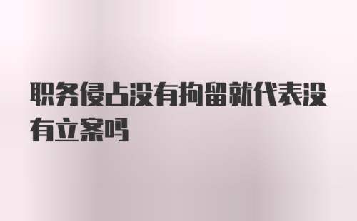 职务侵占没有拘留就代表没有立案吗