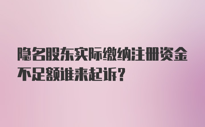 隐名股东实际缴纳注册资金不足额谁来起诉?