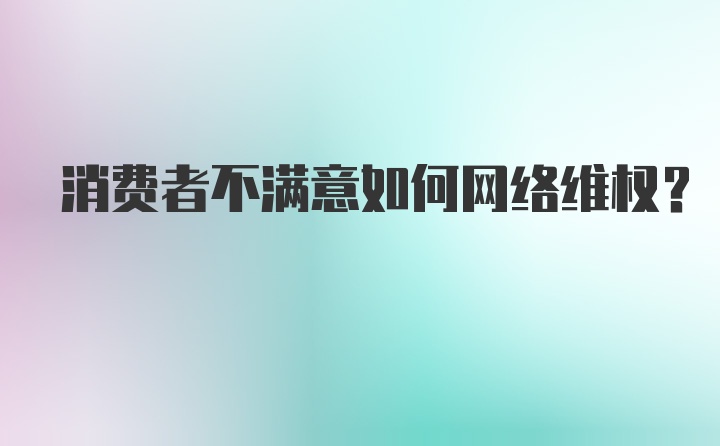 消费者不满意如何网络维权?