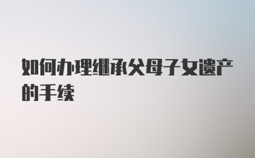 如何办理继承父母子女遗产的手续