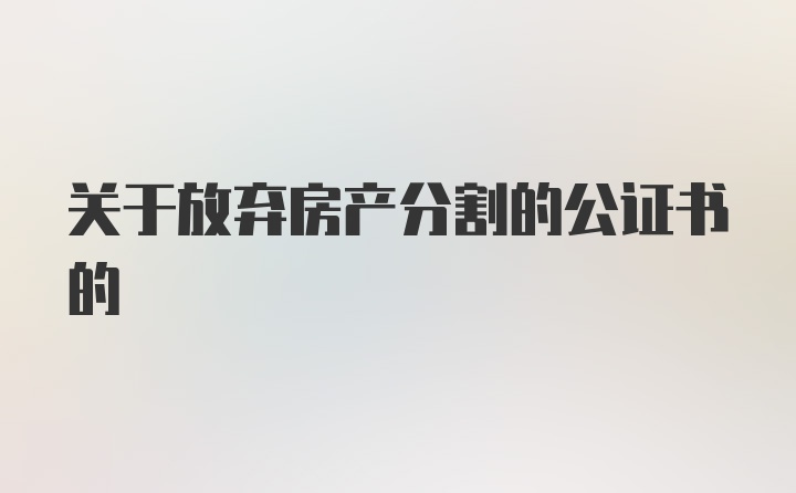 关于放弃房产分割的公证书的