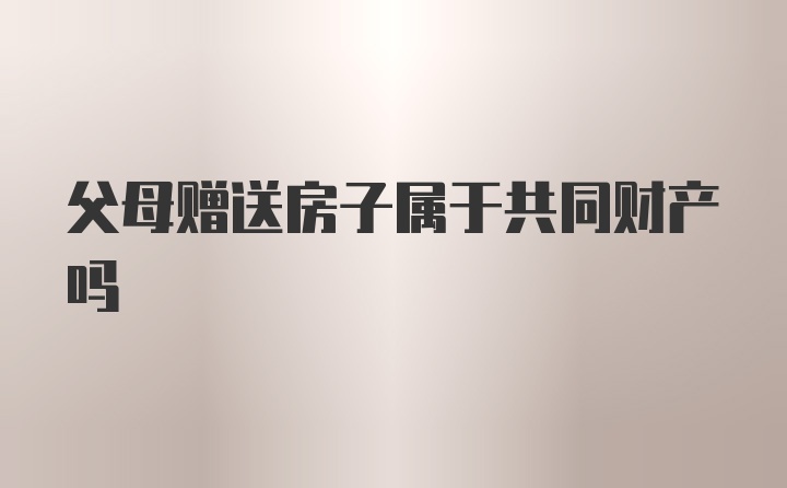 父母赠送房子属于共同财产吗