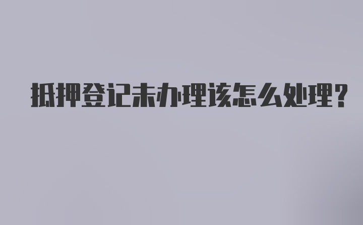 抵押登记未办理该怎么处理?