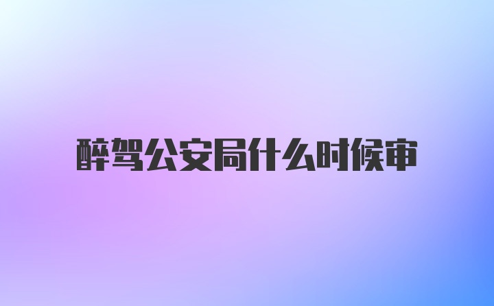 醉驾公安局什么时候审