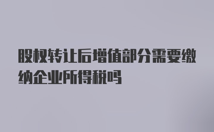 股权转让后增值部分需要缴纳企业所得税吗