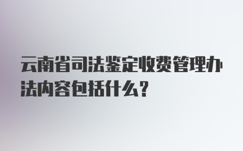 云南省司法鉴定收费管理办法内容包括什么？