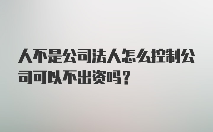 人不是公司法人怎么控制公司可以不出资吗？