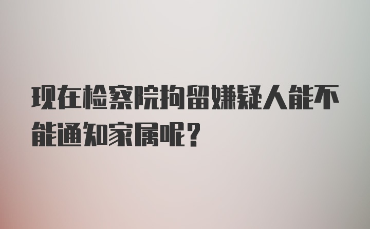 现在检察院拘留嫌疑人能不能通知家属呢?