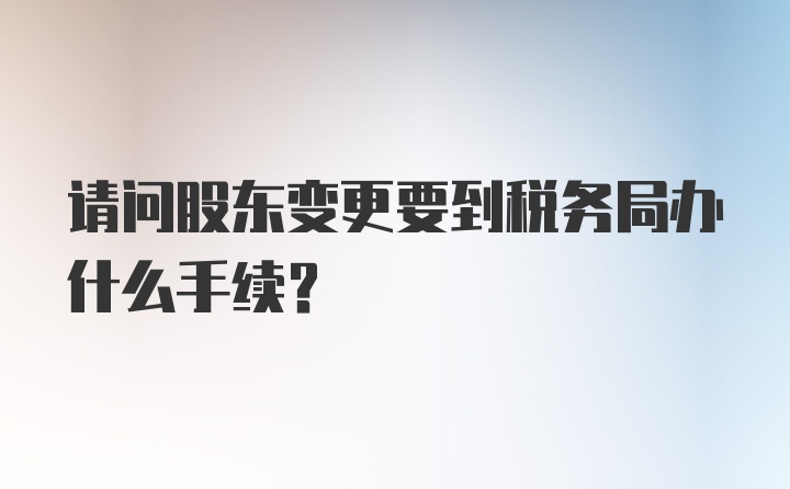 请问股东变更要到税务局办什么手续？